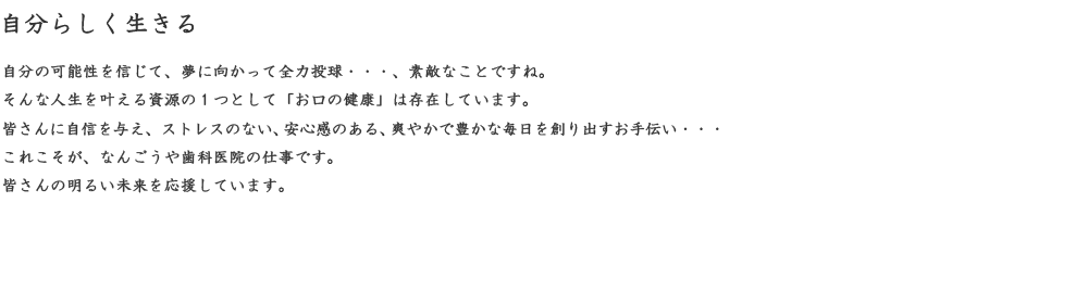自分らしく生きる　自分の可能性を信じて、夢に向かって全力投球・・・、素敵なことですね。そんな人生を叶える資源の１つとして「お口の健康」は存在しています。皆さんに自身を与え、ストレスのない、安心感のある、爽やかで豊かな毎日を創り出すお手伝い・・・これこそが、なんごうや歯科医院の仕事です。皆さんの明るい未来を応援しています。
