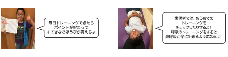 毎日トレーニングできたらポイントが貯まって、すてきなごほうびが貰えるよ！歯医者では、おうちでのトレーニングをチェックしたりするよ！呼吸のトレーニングをすると鼻呼吸が楽に出来るようになるよ！