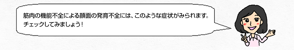 筋肉の機能不全による顔面の発育不全には、このような症状がみられます。チェックしてみましょう！