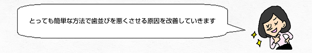 とっても簡単な方法で歯並びを悪くさせる原因を改善していきます