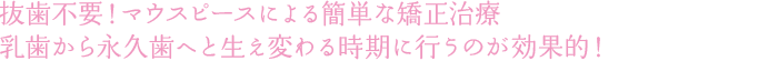 抜歯不要！マウスピースによる簡単な矯正治療 乳歯から永久歯へと生え変わる時期に行うのが効果的！