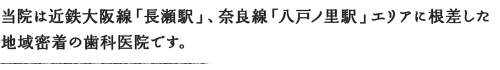 当院は近鉄大阪線「長瀬駅」、奈良線「八戸ノ里駅」エリアに根差した地域密着の歯科医院です。