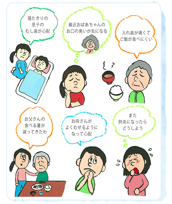 寝たきりの息子の虫歯が心配。最近おばあちゃんのお口の臭いが気になる。入れ歯が痛くてご飯が食べにくい。お父さんの食べる量が減ってきたわ。お母さんがよくむせるようになって心配。また肺炎になったらどうしよう。