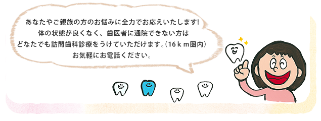 あなたやご親族の方のお悩みに全力でお応えいたします！体の状態が良くなく、歯医者に通院できない方はどなたでも訪問歯科診療をうけていただけます。（16km圏内）お気軽にお電話ください。